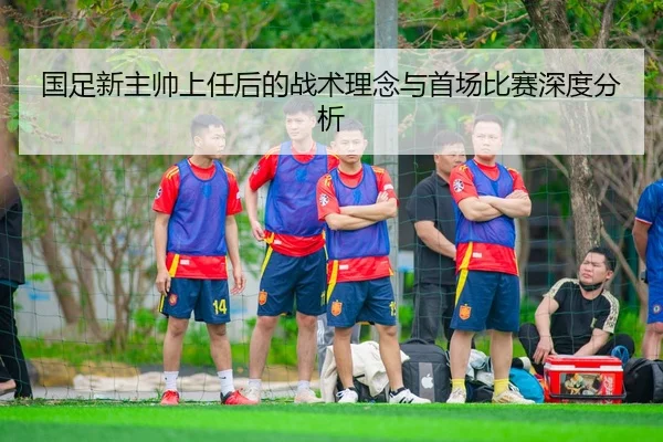 国足新主帅上任后的战术理念与首场比赛深度分析